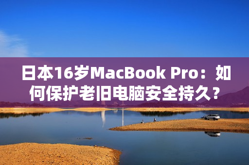 日本16岁MacBook Pro：如何保护老旧电脑安全持久？
