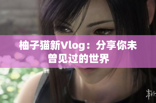 柚子猫新Vlog：分享你未曾见过的世界