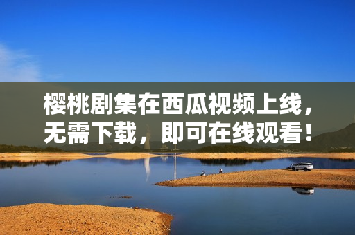 樱桃剧集在西瓜视频上线，无需下载，即可在线观看！