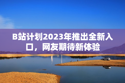 B站计划2023年推出全新入口，网友期待新体验