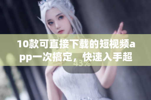 10款可直接下载的短视频app一次搞定，快速入手超简便！