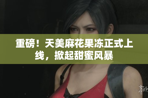 重磅！天美麻花果冻正式上线，掀起甜蜜风暴