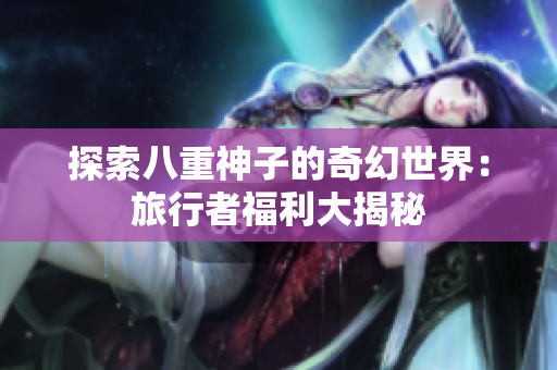 探索八重神子的奇幻世界：旅行者福利大揭秘