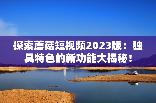 探索蘑菇短视频2023版：独具特色的新功能大揭秘！