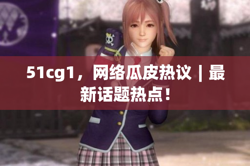 51cg1，网络瓜皮热议︱最新话题热点！