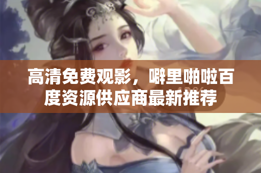 高清免费观影，噼里啪啦百度资源供应商最新推荐