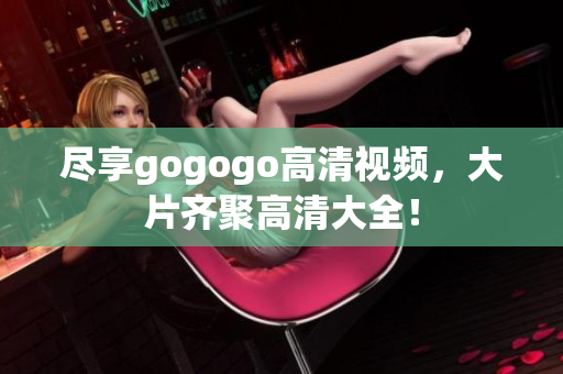 尽享gogogo高清视频，大片齐聚高清大全！