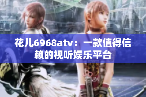 花儿6968atv：一款值得信赖的视听娱乐平台