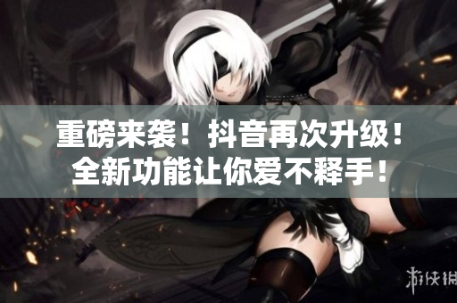重磅来袭！抖音再次升级！全新功能让你爱不释手！
