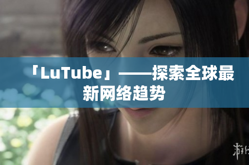 「LuTube」——探索全球最新网络趋势