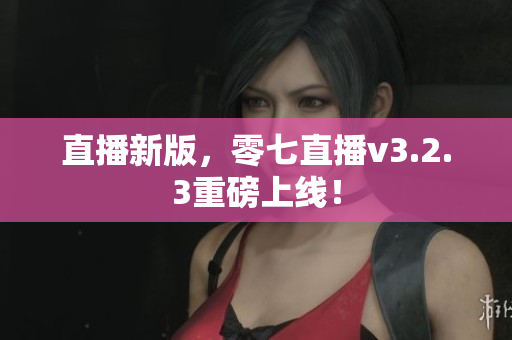直播新版，零七直播v3.2.3重磅上线！