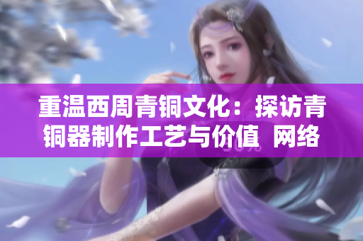 重温西周青铜文化：探访青铜器制作工艺与价值  网络编辑稿