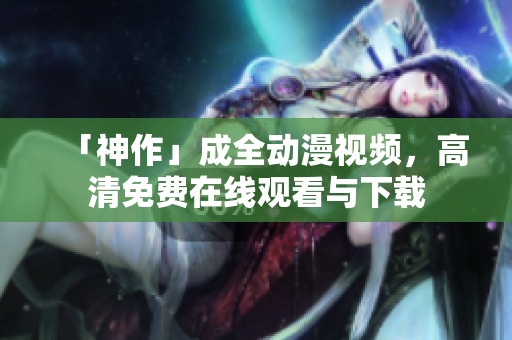 「神作」成全动漫视频，高清免费在线观看与下载