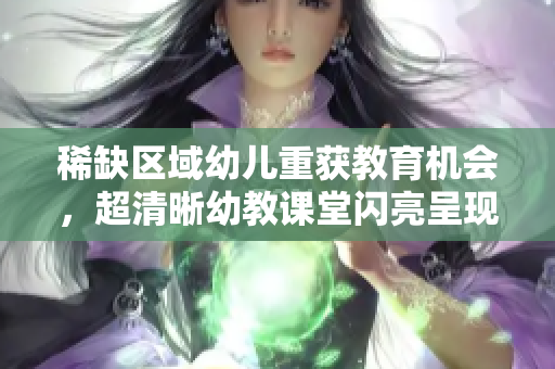 稀缺区域幼儿重获教育机会，超清晰幼教课堂闪亮呈现！