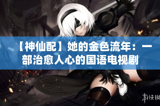 【神仙配】她的金色流年：一部治愈人心的国语电视剧