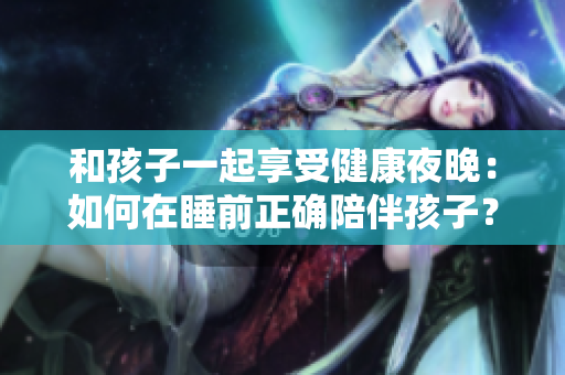 和孩子一起享受健康夜晚：如何在睡前正确陪伴孩子？