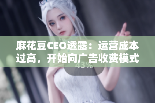 麻花豆CEO透露：运营成本过高，开始向广告收费模式转型