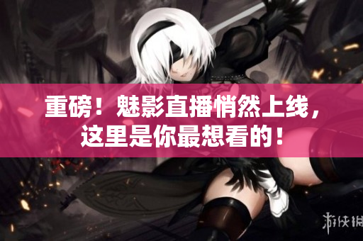 重磅！魅影直播悄然上线，这里是你最想看的！