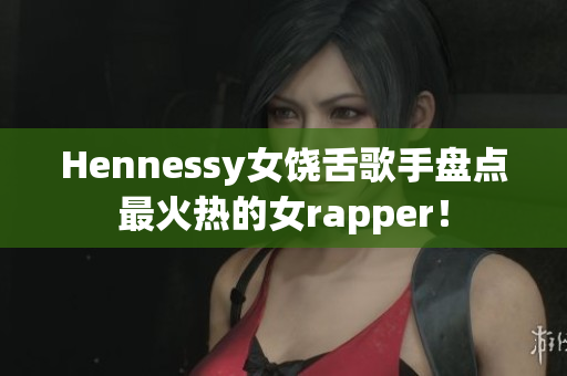 Hennessy女饶舌歌手盘点最火热的女rapper！