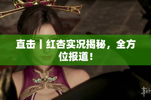 直击丨红杏实况揭秘，全方位报道！