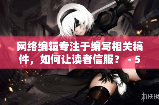 网络编辑专注于编写相关稿件，如何让读者信服？ - 50字