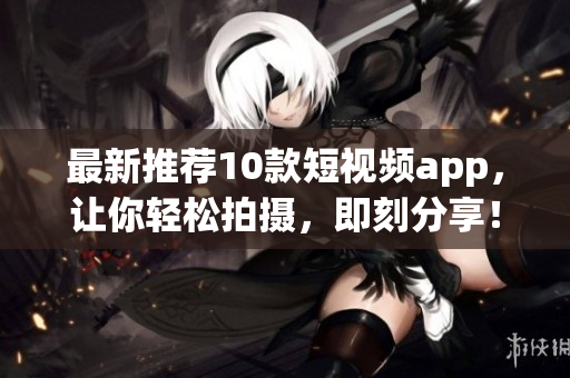 最新推荐10款短视频app，让你轻松拍摄，即刻分享！