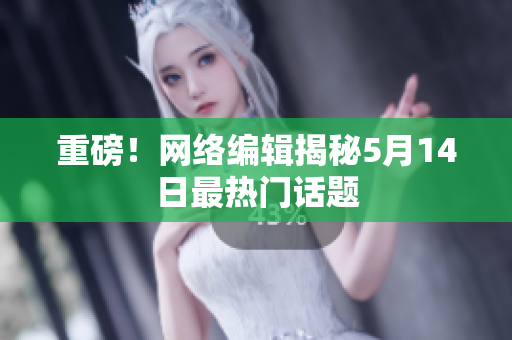 重磅！网络编辑揭秘5月14日最热门话题