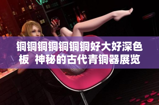 铜铜铜铜铜铜铜好大好深色板  神秘的古代青铜器展览