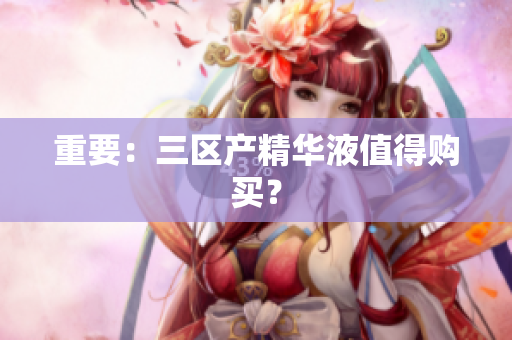 重要：三区产精华液值得购买？