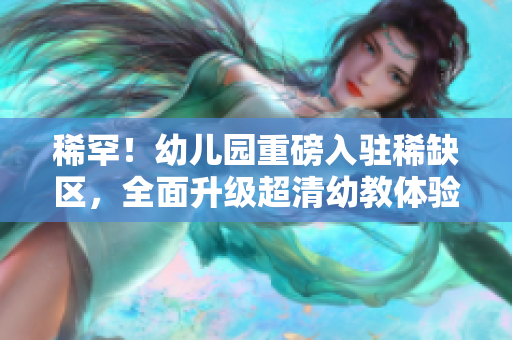 稀罕！幼儿园重磅入驻稀缺区，全面升级超清幼教体验