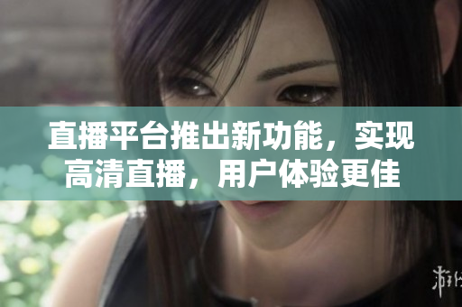 直播平台推出新功能，实现高清直播，用户体验更佳