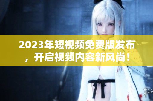 2023年短视频免费版发布，开启视频内容新风尚！