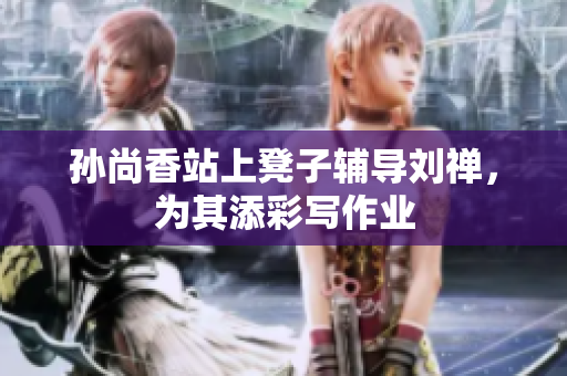 孙尚香站上凳子辅导刘禅，为其添彩写作业