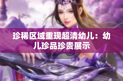珍稀区域重现超清幼儿：幼儿珍品珍贵展示