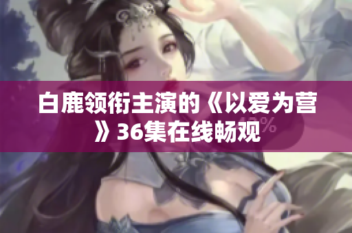 白鹿领衔主演的《以爱为营》36集在线畅观