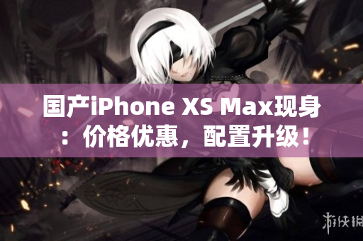 国产iPhone XS Max现身：价格优惠，配置升级！