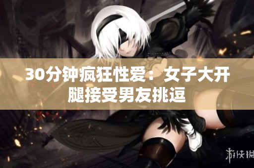 30分钟疯狂性爱：女子大开腿接受男友挑逗