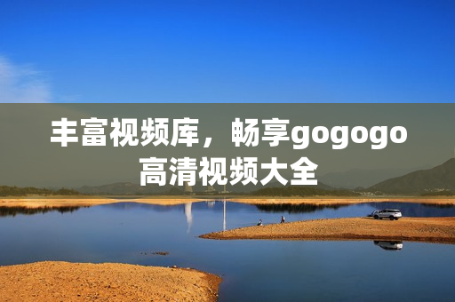 丰富视频库，畅享gogogo高清视频大全