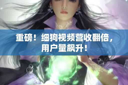 重磅！细狗视频营收翻倍，用户量飙升！