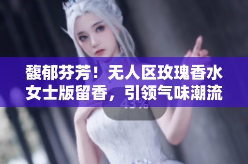 馥郁芬芳！无人区玫瑰香水女士版留香，引领气味潮流