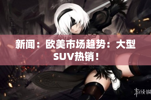 新闻：欧美市场趋势：大型SUV热销！