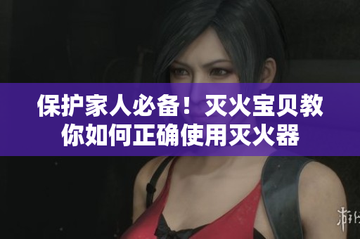 保护家人必备！灭火宝贝教你如何正确使用灭火器