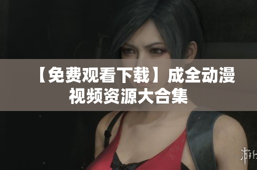 【免费观看下载】成全动漫视频资源大合集
