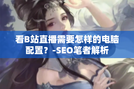 看B站直播需要怎样的电脑配置？-SEO笔者解析