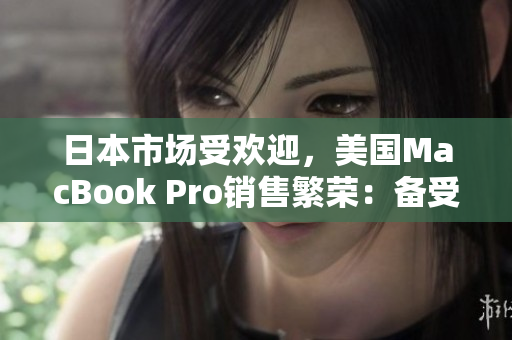 日本市场受欢迎，美国MacBook Pro销售繁荣：备受追捧的笔记本电脑