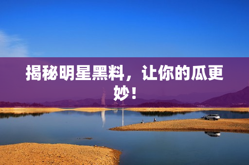 揭秘明星黑料，让你的瓜更妙！