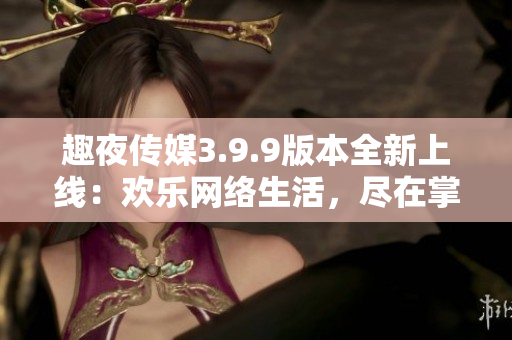 趣夜传媒3.9.9版本全新上线：欢乐网络生活，尽在掌握