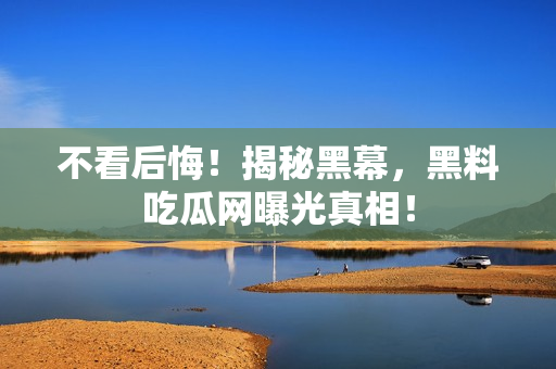 不看后悔！揭秘黑幕，黑料吃瓜网曝光真相！