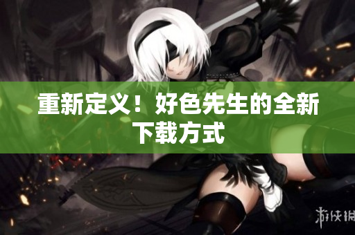 重新定义！好色先生的全新下载方式