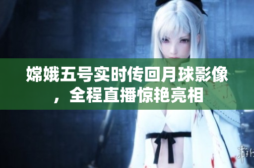 嫦娥五号实时传回月球影像，全程直播惊艳亮相